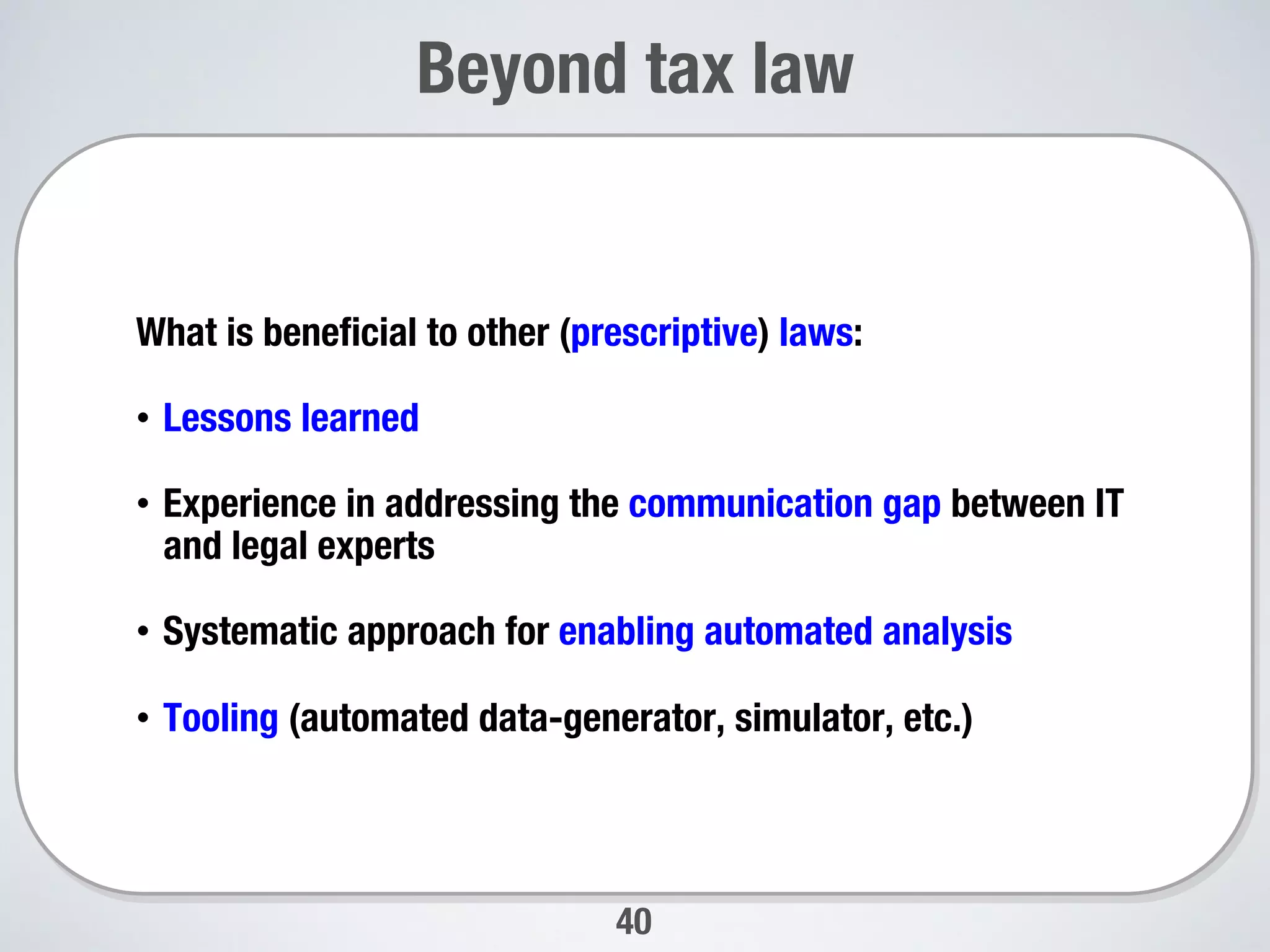 40
Beyond tax law
What is beneﬁcial to other (prescriptive) laws:
•  Lessons learned
•  Experience in addressing the communication gap between IT
and legal experts
•  Systematic approach for enabling automated analysis 
•  Tooling (automated data-generator, simulator, etc.) 
 