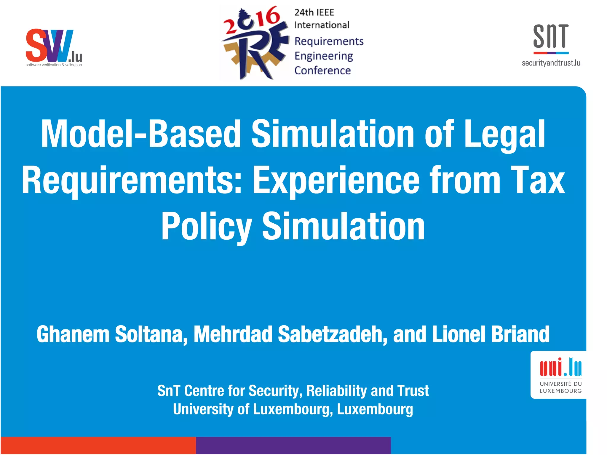 .lusoftware veriﬁcation & validation
VVS .lusoftware veriﬁcation & validation
VVS
Model-Based Simulation of Legal
Requirements: Experience from Tax
Policy Simulation

Ghanem Soltana, Mehrdad Sabetzadeh, and Lionel Briand 

SnT Centre for Security, Reliability and Trust 
University of Luxembourg, Luxembourg
 