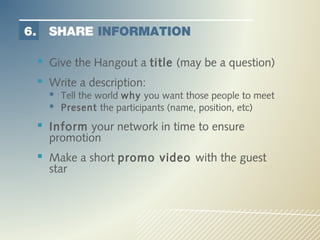 6.     SHARE INFORMATION

      Give the Hangout a title (may be a question)
      Write a description:
        Tell the world why you want those people to meet
        Present the participants (name, position, etc)
      Inform your network in time to ensure
       promotion
      Make a short promo video with the guest
       star
 
