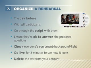 7.     ORGANIZE A REHEARSAL

      The day before
      With all participants
      Go through the script with them
      Ensure they’re ok to answer the proposed
       questions
      Check everyone’s equipment/background/light
      Go live for 3 minutes to see how it looks
      Delete the test from your account
 