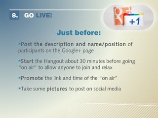 8.     GO LIVE!

                      Just before:
     Post the description and name/position of
     participants on the Google+ page

     Start the Hangout about 30 minutes before going
     “on air” to allow anyone to join and relax

     Promote the link and time of the “on air”
     Take some pictures to post on social media
 