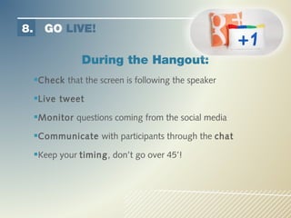 8.     GO LIVE!

                 During the Hangout:
     Check that the screen is following the speaker
     Live tweet
     Monitor questions coming from the social media
     Communicate with participants through the chat
     Keep your timing, don’t go over 45’!
 