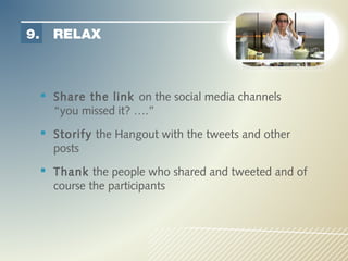 9.     RELAX



      Share the link on the social media channels
       “you missed it? ….”
      Storify the Hangout with the tweets and other
       posts
      Thank the people who shared and tweeted and of
       course the participants
 