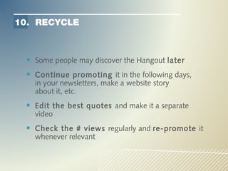 10. RECYCLE



   Some people may discover the Hangout later
   Continue promoting it in the following days,
    in your newsletters, make a website story
    about it, etc.
   Edit the best quotes and make it a separate
    video
   Check the # views regularly and re-promote it
    whenever relevant
 