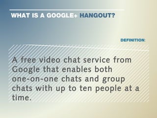 WHAT IS A GOOGLE+ HANGOUT?


                             DEFINITION:




A free video chat service from
Google that enables both
one-on-one chats and group
chats with up to ten people at a
time.
 