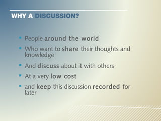 WHY A DISCUSSION?


  People around the world
  Who want to share their thoughts and
   knowledge
  And discuss about it with others
  At a very low cost
  and keep this discussion recorded for
   later
 