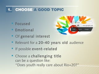 1.   CHOOSE A GOOD TOPIC


  Focused
  Emotional
  Of general interest
  Relevant for a 20-40 years old audience
  If possible event-related
  Choose a challenging title
     can be a question like:
     “Does youth really care about Rio+20?”
 