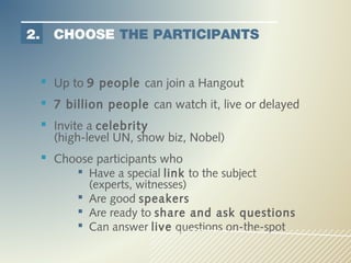 2.     CHOOSE THE PARTICIPANTS


      Up to 9 people can join a Hangout
      7 billion people can watch it, live or delayed
      Invite a celebrity
       (high-level UN, show biz, Nobel)
      Choose participants who
            Have a special link to the subject
             (experts, witnesses)
            Are good speakers
            Are ready to share and ask questions
            Can answer live questions on-the-spot
 