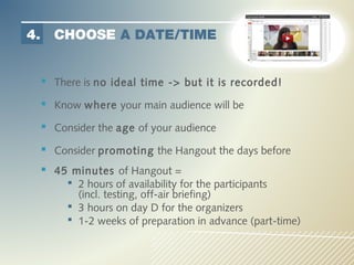 4.     CHOOSE A DATE/TIME


      There is no ideal time -> but it is recorded!
      Know where your main audience will be
      Consider the age of your audience
      Consider promoting the Hangout the days before
      45 minutes of Hangout =
           2 hours of availability for the participants
            (incl. testing, off-air briefing)
           3 hours on day D for the organizers
           1-2 weeks of preparation in advance (part-time)
 