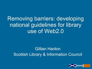 Removing barriers: developing
 national guidelines for library
        use of Web2.0


              Gillian Hanlon
  Scottish Library & Information Council
 