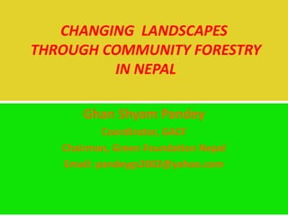 Ghan Shyam Pandey
Coordinator, GACF
Chairman, Green Foundation Nepal
Email: pandeygs2002@yahoo.com
CHANGING LANDSCAPES
THROUGH COMMUNITY FORESTRY
IN NEPAL
 