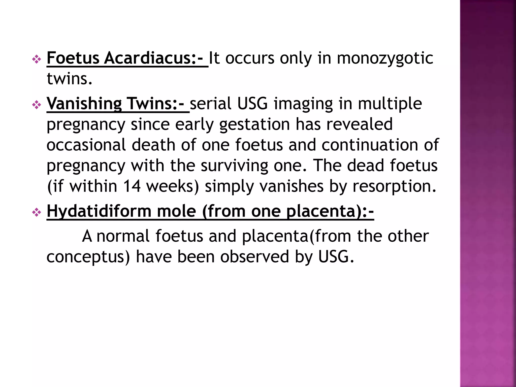  Foetus Acardiacus:- It occurs only in monozygotic
twins.
 Vanishing Twins:- serial USG imaging in multiple
pregnancy since early gestation has revealed
occasional death of one foetus and continuation of
pregnancy with the surviving one. The dead foetus
(if within 14 weeks) simply vanishes by resorption.
 Hydatidiform mole (from one placenta):-
A normal foetus and placenta(from the other
conceptus) have been observed by USG.
 