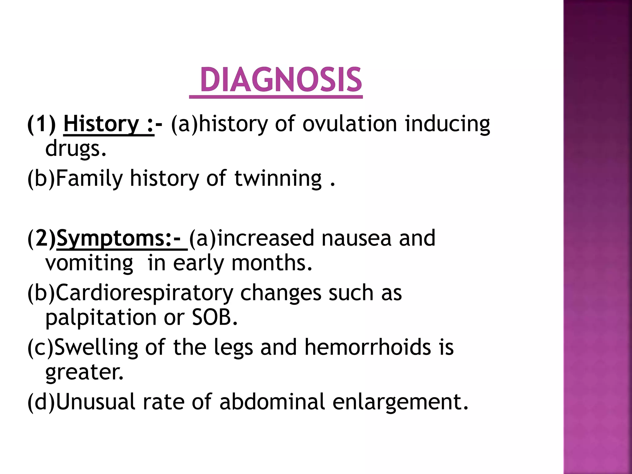 (1) History :- (a)history of ovulation inducing
drugs.
(b)Family history of twinning .
(2)Symptoms:- (a)increased nausea and
vomiting in early months.
(b)Cardiorespiratory changes such as
palpitation or SOB.
(c)Swelling of the legs and hemorrhoids is
greater.
(d)Unusual rate of abdominal enlargement.
 