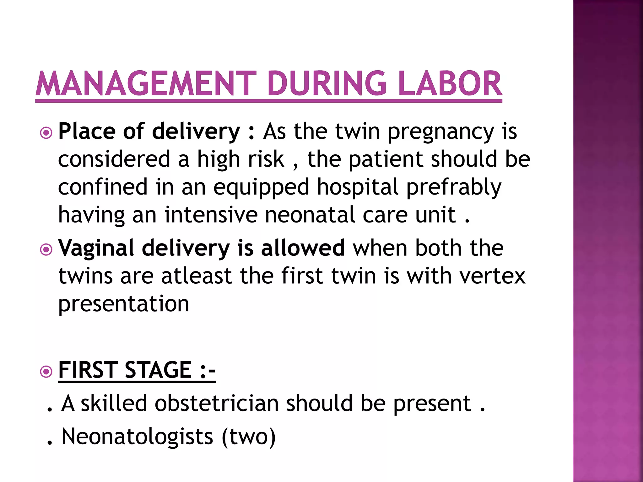  Place of delivery : As the twin pregnancy is
considered a high risk , the patient should be
confined in an equipped hospital prefrably
having an intensive neonatal care unit .
 Vaginal delivery is allowed when both the
twins are atleast the first twin is with vertex
presentation
 FIRST STAGE :-
. A skilled obstetrician should be present .
. Neonatologists (two)
 