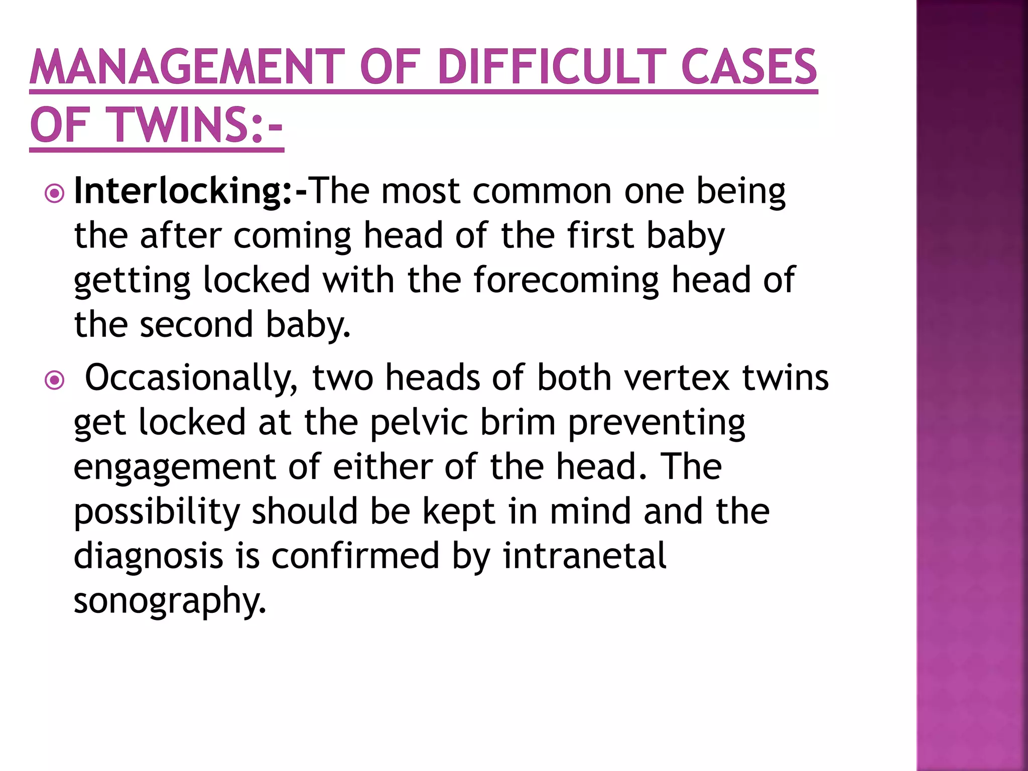  Interlocking:-The most common one being
the after coming head of the first baby
getting locked with the forecoming head of
the second baby.
 Occasionally, two heads of both vertex twins
get locked at the pelvic brim preventing
engagement of either of the head. The
possibility should be kept in mind and the
diagnosis is confirmed by intranetal
sonography.
 