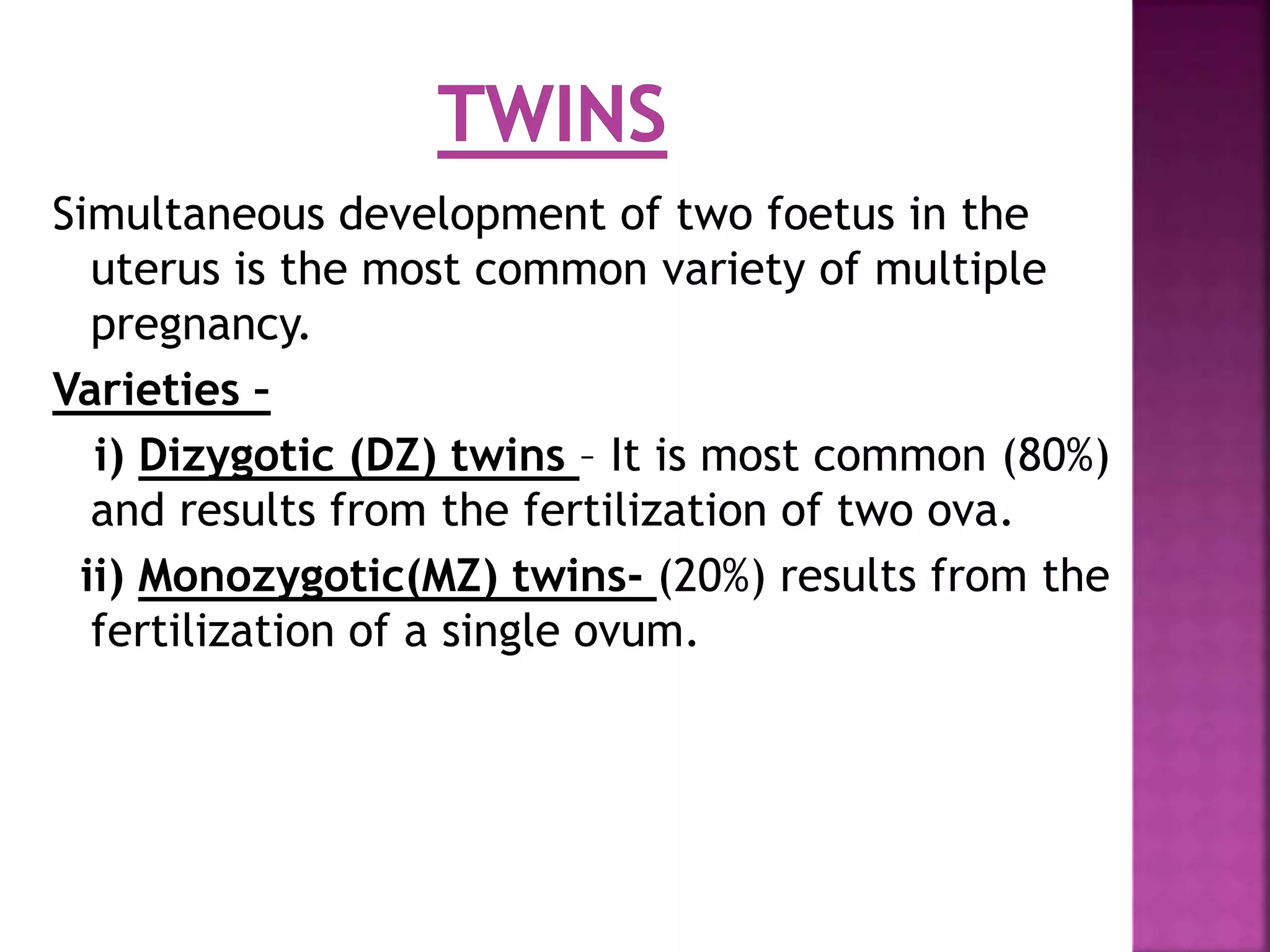 Simultaneous development of two foetus in the
uterus is the most common variety of multiple
pregnancy.
Varieties –
i) Dizygotic (DZ) twins – It is most common (80%)
and results from the fertilization of two ova.
ii) Monozygotic(MZ) twins- (20%) results from the
fertilization of a single ovum.
 