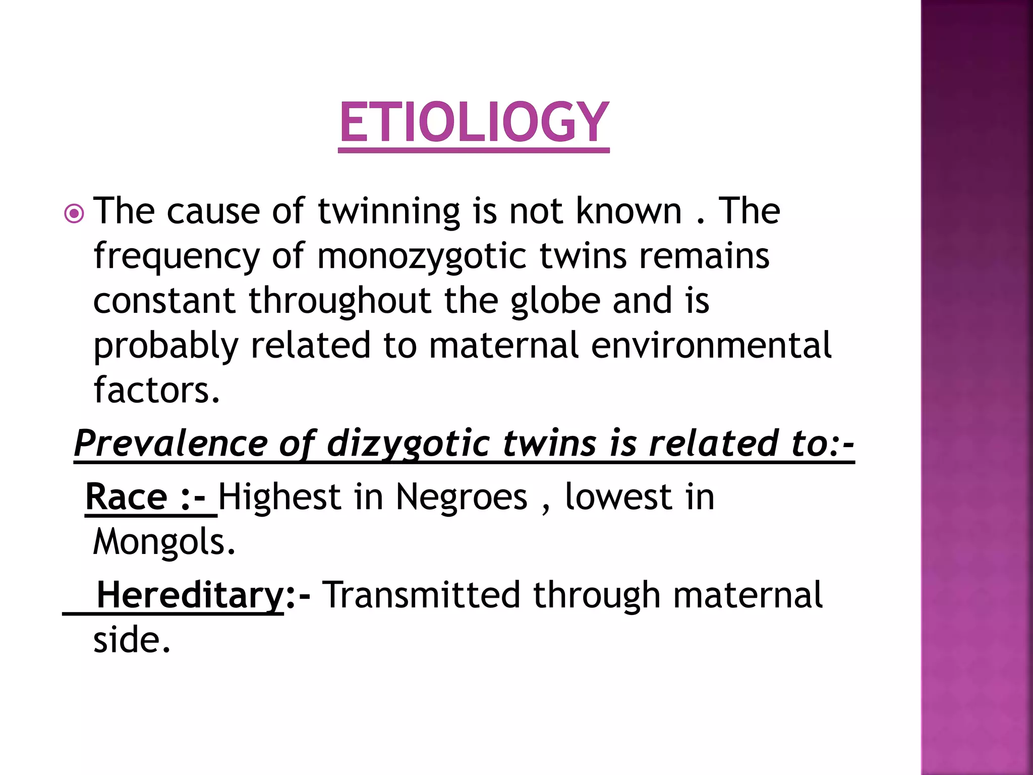  The cause of twinning is not known . The
frequency of monozygotic twins remains
constant throughout the globe and is
probably related to maternal environmental
factors.
Prevalence of dizygotic twins is related to:-
Race :- Highest in Negroes , lowest in
Mongols.
Hereditary:- Transmitted through maternal
side.
 