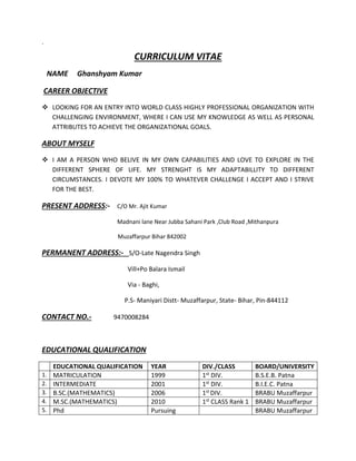 ` 
CURRICULUM VITAE 
NAME Ghanshyam Kumar 
CAREER OBJECTIVE 
 LOOKING FOR AN ENTRY INTO WORLD CLASS HIGHLY PROFESSIONAL ORGANIZATION WITH 
CHALLENGING ENVIRONMENT, WHERE I CAN USE MY KNOWLEDGE AS WELL AS PERSONAL 
ATTRIBUTES TO ACHIEVE THE ORGANIZATIONAL GOALS. 
ABOUT MYSELF 
 I AM A PERSON WHO BELIVE IN MY OWN CAPABILITIES AND LOVE TO EXPLORE IN THE 
DIFFERENT SPHERE OF LIFE. MY STRENGHT IS MY ADAPTABILLITY TO DIFFERENT 
CIRCUMSTANCES. I DEVOTE MY 100% TO WHATEVER CHALLENGE I ACCEPT AND I STRIVE 
FOR THE BEST. 
PRESENT ADDRESS:- C/O Mr. Ajit Kumar 
Madnani lane Near Jubba Sahani Park ,Club Road ,Mithanpura 
Muzaffarpur Bihar 842002 
PERMANENT ADDRESS:- S/O-Late Nagendra Singh 
Vill+Po Balara Ismail 
Via - Baghi, 
P.S- Maniyari Distt- Muzaffarpur, State- Bihar, Pin-844112 
CONTACT NO.- 9470008284 
EDUCATIONAL QUALIFICATION 
EDUCATIONAL QUALIFICATION YEAR DIV./CLASS BOARD/UNIVERSITY 
1. MATRICULATION 1999 1st DIV. B.S.E.B. Patna 
2. INTERMEDIATE 2001 1st DIV. B.I.E.C. Patna 
3. B.SC.(MATHEMATICS) 2006 1st DIV. BRABU Muzaffarpur 
4. M.SC.(MATHEMATICS) 2010 1st CLASS Rank 1 BRABU Muzaffarpur 
5. Phd Pursuing BRABU Muzaffarpur 
 