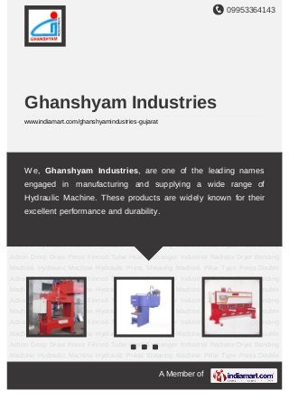 09953364143
A Member of
Ghanshyam Industries
www.indiamart.com/ghanshyamindustries-gujarat
Hydraulic Machine Hydraulic Press Shearing Machine Pillar Type Press Double Action
Deep Draw Press Finned Tube Heat Exchanger Industrial Radiator Dryer Bending
Machine Hydraulic Machine Hydraulic Press Shearing Machine Pillar Type Press Double
Action Deep Draw Press Finned Tube Heat Exchanger Industrial Radiator Dryer Bending
Machine Hydraulic Machine Hydraulic Press Shearing Machine Pillar Type Press Double
Action Deep Draw Press Finned Tube Heat Exchanger Industrial Radiator Dryer Bending
Machine Hydraulic Machine Hydraulic Press Shearing Machine Pillar Type Press Double
Action Deep Draw Press Finned Tube Heat Exchanger Industrial Radiator Dryer Bending
Machine Hydraulic Machine Hydraulic Press Shearing Machine Pillar Type Press Double
Action Deep Draw Press Finned Tube Heat Exchanger Industrial Radiator Dryer Bending
Machine Hydraulic Machine Hydraulic Press Shearing Machine Pillar Type Press Double
Action Deep Draw Press Finned Tube Heat Exchanger Industrial Radiator Dryer Bending
Machine Hydraulic Machine Hydraulic Press Shearing Machine Pillar Type Press Double
Action Deep Draw Press Finned Tube Heat Exchanger Industrial Radiator Dryer Bending
Machine Hydraulic Machine Hydraulic Press Shearing Machine Pillar Type Press Double
Action Deep Draw Press Finned Tube Heat Exchanger Industrial Radiator Dryer Bending
Machine Hydraulic Machine Hydraulic Press Shearing Machine Pillar Type Press Double
Action Deep Draw Press Finned Tube Heat Exchanger Industrial Radiator Dryer Bending
Machine Hydraulic Machine Hydraulic Press Shearing Machine Pillar Type Press Double
We, Ghanshyam Industries, are one of the leading names
engaged in manufacturing and supplying a wide range of
Hydraulic Machine. These products are widely known for their
excellent performance and durability.
 