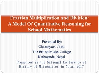 Presented By:
Ghanshyam Joshi
The British Model College
Kathmandu, Nepal
Presented in the National Conference of
History of Mathematics in Nepal 2017
Fraction Multiplication and Division:
A Model Of Quantitative Reasoning for
School Mathematics
 
