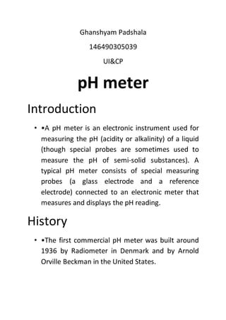Ghanshyam Padshala
146490305039
UI&CP
pH meter
Introduction
• •A pH meter is an electronic instrument used for
measuring the pH (acidity or alkalinity) of a liquid
(though special probes are sometimes used to
measure the pH of semi-solid substances). A
typical pH meter consists of special measuring
probes (a glass electrode and a reference
electrode) connected to an electronic meter that
measures and displays the pH reading.
History
• •The first commercial pH meter was built around
1936 by Radiometer in Denmark and by Arnold
Orville Beckman in the United States.
 