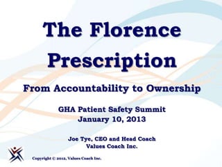 The Florence
      Prescription
From Accountability to Ownership

              GHA Patient Safety Summit
                  January 10, 2013

                   Joe Tye, CEO and Head Coach
                         Values Coach Inc.

 Copyright © 2012, Values Coach Inc.
 