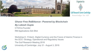Gharar Free ReBittance– Powered by Blockchain
By Lokesh Gupta
CTO/Co-Founder
RM Applications Sdn Bhd
Workshop 8 : Fintech, Digital Currency and the Future of Islamic Finance in
the GCC- Strategy, Operational and Regulatory Issues
The Gulf Research Meeting 2018
University of Cambridge: July 31 - August 3, 2018
 