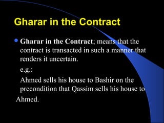 Gharar in the ContractGharar in the Contract
Gharar in the Contract; means that the
contract is transacted in such a manner that
renders it uncertain.
e.g.:
Ahmed sells his house to Bashir on the
precondition that Qassim sells his house to
Ahmed.
 