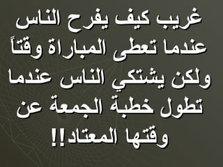 ‫الناس‬ ‫يفرح‬ ‫كيف‬ ‫غريب‬‫الناس‬ ‫يفرح‬ ‫كيف‬ ‫غريب‬
‫ا‬ً ‫وقت‬ ‫المباراة‬ ‫تعطى‬ ‫عندما‬‫ا‬ً ‫وقت‬ ‫المباراة‬ ‫تعطى‬ ‫عندما‬
‫عندما‬ ‫الناس‬ ‫يشتكي‬ ‫ولكن‬‫عندما‬ ‫الناس‬ ‫يشتكي‬ ‫ولكن‬
‫عن‬ ‫الجمعة‬ ‫خطبة‬ ‫تطول‬‫عن‬ ‫الجمعة‬ ‫خطبة‬ ‫تطول‬
!!‫المعتاد‬ ‫وقتها‬!!‫المعتاد‬ ‫وقتها‬
 