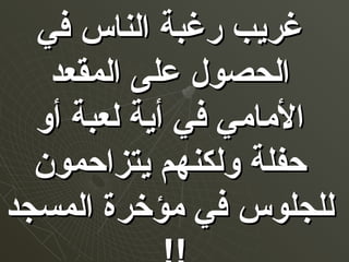 ‫في‬ ‫الناس‬ ‫رغبة‬ ‫غريب‬‫في‬ ‫الناس‬ ‫رغبة‬ ‫غريب‬
‫المقعد‬ ‫على‬ ‫الحصول‬‫المقعد‬ ‫على‬ ‫الحصول‬
‫أو‬ ‫لعبة‬ ‫أية‬ ‫في‬ ‫المامي‬‫أو‬ ‫لعبة‬ ‫أية‬ ‫في‬ ‫المامي‬
‫يتزاحمون‬ ‫ولكنهم‬ ‫حفلة‬‫يتزاحمون‬ ‫ولكنهم‬ ‫حفلة‬
‫المسجد‬ ‫مؤخرة‬ ‫في‬ ‫للجلوس‬‫المسجد‬ ‫مؤخرة‬ ‫في‬ ‫للجلوس‬
 