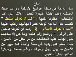‫إبداع‬‫إبداع‬
‫مدخل‬ ‫وعند‬ ، ‫الملمانية‬ ‫ميونيخ‬ ‫مدينة‬ ‫في‬ ‫داعية‬ ‫سكن‬‫مدخل‬ ‫وعند‬ ، ‫الملمانية‬ ‫ميونيخ‬ ‫مدينة‬ ‫في‬ ‫داعية‬ ‫سكن‬
‫أحد‬ ‫عن‬‫ع‬‫ع‬ ‫ا‬ً ‫إعلن‬ ‫عل‬‫ع‬‫تحم‬ ‫عبيرة‬‫ع‬‫ك‬ ‫عة‬‫ع‬‫لفت‬ ‫عد‬‫ع‬‫وج‬ ‫عة‬‫ع‬‫املمدين‬‫أحد‬ ‫عن‬‫ع‬‫ع‬ ‫ا‬ً ‫إعلن‬ ‫عل‬‫ع‬‫تحم‬ ‫عبيرة‬‫ع‬‫ك‬ ‫عة‬‫ع‬‫لفت‬ ‫عد‬‫ع‬‫وج‬ ‫عة‬‫ع‬‫املمدين‬
" : ‫عليهعا‬ ‫ا‬ً ‫مكتوب‬ ، ‫املمنتجات‬" : ‫عليهعا‬ ‫ا‬ً ‫مكتوب‬ ، ‫املمنتجات‬‫منتجنا‬ ‫تعرف‬ ‫ل‬ ‫أنعت‬‫منتجنا‬ ‫تعرف‬ ‫ل‬ ‫أنعت‬""
‫عليها‬ ‫وكتب‬ ‫بجانبهعا‬ ‫كبيرة‬ ‫ملوحة‬ ‫املداعية‬ ‫هذا‬ ‫فنصب‬‫عليها‬ ‫وكتب‬ ‫بجانبهعا‬ ‫كبيرة‬ ‫ملوحة‬ ‫املداعية‬ ‫هذا‬ ‫فنصب‬
""‫السعل م‬ ‫تعرف‬ ‫ل‬ ‫أنعت‬‫السعل م‬ ‫تعرف‬ ‫ل‬ ‫أنعت‬‫فاتصل‬ ‫تعرفعه‬ ‫أعن‬ ‫أردت‬ ‫إذا‬ ..‫فاتصل‬ ‫تعرفعه‬ ‫أعن‬ ‫أردت‬ ‫إذا‬ ..
‫ساعات‬ ‫إل‬ ‫هي‬ ‫وما‬ ‫هاتفه‬ ‫رقم‬ ‫ووضع‬ ".. ‫املرقم‬ ‫على‬‫ساعات‬ ‫إل‬ ‫هي‬ ‫وما‬ ‫هاتفه‬ ‫رقم‬ ‫ووضع‬ ".. ‫املرقم‬ ‫على‬
‫؛‬ ‫الملمان‬ ‫من‬ ‫مكان‬ ‫كل‬ ‫من‬ ‫املمكاملمات‬ ‫عليه‬ ‫انهاملت‬ ‫حتى‬‫؛‬ ‫الملمان‬ ‫من‬ ‫مكان‬ ‫كل‬ ‫من‬ ‫املمكاملمات‬ ‫عليه‬ ‫انهاملت‬ ‫حتى‬
‫من‬ ‫كعبير‬ ‫عدد‬ ‫واحدة‬ ‫سعنة‬ ‫فعي‬ ‫يديعه‬ ‫علعى‬ ‫أسعلم‬ ‫حتعى‬‫من‬ ‫كعبير‬ ‫عدد‬ ‫واحدة‬ ‫سعنة‬ ‫فعي‬ ‫يديعه‬ ‫علعى‬ ‫أسعلم‬ ‫حتعى‬
‫ا‬ً ‫ومركز‬ ‫ا‬ً ‫مسجد‬ ‫وأقا م‬ ، ‫وامرأعة‬ ‫رجعل‬ ‫بيعن‬ ‫معا‬ ‫الملمان‬‫ا‬ً ‫ومركز‬ ‫ا‬ً ‫مسجد‬ ‫وأقا م‬ ، ‫وامرأعة‬ ‫رجعل‬ ‫بيعن‬ ‫معا‬ ‫الملمان‬
‫مللتعليم‬ ‫ا‬ً ‫ودار‬ ‫ا‬ً ‫إسلمي‬‫مللتعليم‬ ‫ا‬ً ‫ودار‬ ‫ا‬ً ‫إسلمي‬....
 