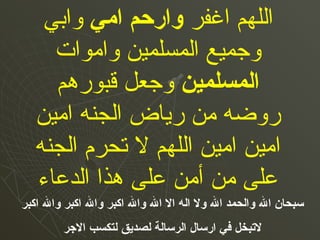 ‫اغفر‬ ‫اللهم‬‫وارحم‬‫امي‬‫وابي‬
‫واموات‬ ‫المسلمين‬ ‫وجميع‬
‫املمسلمين‬‫قبورهم‬ ‫وجعل‬
‫امين‬ ‫الجنه‬ ‫رياض‬ ‫من‬ ‫روضه‬
‫الجنه‬ ‫تحرم‬ ‫ل‬ ‫اللهم‬ ‫امين‬ ‫امين‬
‫الدعاء‬ ‫هذا‬ ‫على‬ ‫أمن‬ ‫من‬ ‫على‬
‫اكبر‬ ‫وال‬ ‫اكبر‬ ‫وال‬ ‫اكبر‬ ‫وال‬ ‫ال‬ ‫ال‬ ‫امله‬ ‫ول‬ ‫ال‬ ‫واملحمد‬ ‫ال‬ ‫سبحان‬
‫الجر‬ ‫ملتكسب‬ ‫ملصديق‬ ‫املرساملة‬ ‫ارسال‬ ‫في‬ ‫لتبخل‬
 