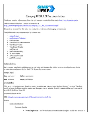  	
   	
  
Gharpay	
  REST	
  API	
  Documentation	
  
The	
  Home	
  page	
  for	
  information	
  about	
  the	
  web	
  services	
  exposed	
  by	
  Gharpay	
  is:	
  http://services.gharpay.in	
  
The	
  documentation	
  of	
  the	
  APIs	
  can	
  be	
  accessed	
  at	
  
http://services.gharpay.in/resources/Gharpay_REST_API_Documentation.pdf	
  
Please	
  keep	
  in	
  mind	
  that	
  this	
  is	
  the	
  pre-­‐production	
  environment	
  or	
  staging	
  environment.	
  
The	
  API	
  methods	
  currently	
  exposed	
  by	
  Gharpay	
  are:	
  	
  
• createOrder	
  
• addProductsToOrder	
  
• cancelOrder	
  
• cancelProductsFromOrder	
  
• viewOrderStatus	
  
• viewOrderDetails	
  
• getCityList	
  
• getPincodesInCity	
  
• isCityPresent	
  
• isPincodePresent	
  
• getAllPincodes	
  
	
  
Authentication:	
   	
   	
   	
  
Each	
  request	
  is	
  authenticated	
  by	
  a	
  special	
  username	
  and	
  password	
  provided	
  to	
  each	
  client	
  by	
  Gharpay.	
  These	
  
credentials	
  must	
  be	
  provided	
  in	
  the	
  HTTP	
  Header	
  for	
  each	
  request.	
  
Sample	
  Input:	
  
Key:	
  username	
  	
  	
   Value:	
  <username>	
  	
  
Key:	
  password	
   	
   Value:<password>	
  
createOrder:	
  
This	
  service	
  is	
  invoked	
  when	
  the	
  client	
  wishes	
  to	
  push	
  a	
  new	
  transaction	
  order	
  into	
  Gharpay's	
  system.	
  The	
  client	
  
needs	
  to	
  input	
  the	
  following	
  information	
  and	
  Gharpay	
  returns	
  with	
  the	
  OrderID	
  created	
  at	
  Gharpay's	
  end	
  and	
  (if	
  
provided)	
  the	
  Client	
  Order	
  ID.	
  
Allowed	
  Methods:	
  POST	
  
URL:	
  http://services.gharpay.in/rest/GharpayService/createOrder	
  
Inputs:	
  
	
   Transaction	
  Details:	
  
	
   	
   Customer	
  Details:	
  
• Prefix	
  (Optional)	
  –	
  The	
  Prefix	
  to	
  be	
  used	
  when	
  addressing	
  the	
  client.	
  This	
  defaults	
  to	
  
“Mr.”	
  The	
  other	
  allowed	
  values	
  are:	
  Mr.	
  ,	
  Ms.,	
  Miss,	
  Mrs.,	
  Dr.,	
  Prof.	
  
 