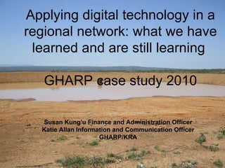 Susan Kung’u Finance and Administration Officer Katie Allan Information and Communication Officer GHARP/KRA Applying digital technology in a regional network: what we have learned and are still learning  GHARP case study 2010 