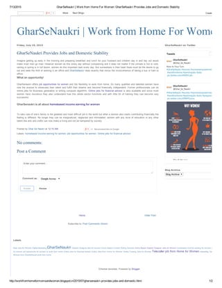 7/13/2015 GharSeNaukri | Work from Home For Women: GharSeNaukri Provides Jobs and Domestic Stability
http://workfromhomeformomsandwomen.blogspot.in/2015/07/gharsenaukri­provides­jobs­and­domestic.html 1/2
GharSeNaukri | Work from Home For Women
Older PostHome
Subscribe to: Post Comments (Atom)
Friday, July 10, 2015
Imagine getting up early in the morning and preparing breakfast and lunch for your husband and children day in and day out would
make most men go mad. However women do this every day without complaining and it does not matter if the climate is hot or cold,
raining or spring is in full bloom, women do this important task every day. But somewhere in their heart there must be the desire to go
out and seek the thrill of working in an office and GharSeNaukri does exactly that minus the inconvenience of taking a bus or train to
office.
GharSenaukri offers job opportunities for women and the flexibility to work from home. So many qualified and talented women have
now  the  avenue  to  showcase  their  talent  and  fulfill  their  dreams  and  become  financially  independent.  Former  professionals  can  do
online jobs for Business generation or writing computer algorithm. Online jobs for financial advisor is also available and since most
women  have  insurance  they  also  understand  how  this  whole  sector  functions  and  with  little  bit  of  training  they  can  become  very
successful.
To take care of one’s family is the greatest and most difficult job in the world but when a women also starts contributing financially the
feeling is different. No longer they can be marginalized, neglected and intimidated, women with any level of education or any other
talent like arts and crafts can now make a living and not be hampered by society.      
Posted by Ghar Se Naukri at 12:15 AM 
Labels: homebased income earning for women, job opportunities for women, Online jobs for financial advisor
GharSeNaukri Provides Jobs and Domestic Stability
What an opportunity!
GharSenaukri is all about homebased income earning for women
+1   Recommend this on Google
Enter your comment...
Comment as:  Google Account
Publish
  Preview
No comments:
Post a Comment
Now its Your Turn
#GharSeNaukri #women #womenempowerment
#workfomhome #partimejobs #jobs
pic.twitter.com/tPKIPJCqfo
GharSeNaukri
@Ghar_Se_Naukri
#GharSeNaukri #women #womenempowerment
#workfomhome #partimejobs #jobs #pregnancy
pic.twitter.com/JDRRYOunns
GharSeNaukri
@Ghar_Se_Naukri
GharSeNaukri
Tweets
GharSeNaukri on Twitter
Blog Archive
Blog Archive
GharSeNaukri 
Telecaller job from Home for Women 
Labels
Best Jobs for Women Digital Marketing  Graphic Designer jobs for women Home Based Content Writing Services Home Based Graphic Designer Jobs for Women homebased income earning for women job opportun
for women job opportunity for women to work from home Online jobs for financial advisor Online Jobs from Home for Women Online Tutoring Jobs for Women  telecalling Telecalling Job
Women from GharSeNaukri work from home
Ethereal template. Powered by Blogger.
1   More    Next Blog» Create Blog
 
