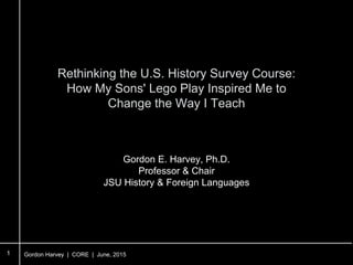 Gordon Harvey | CORE | June, 2015
Rethinking the U.S. History Survey Course:
How My Sons' Lego Play Inspired Me to
Change the Way I Teach
1
Gordon E. Harvey, Ph.D.
Professor & Chair
JSU History & Foreign Languages
 