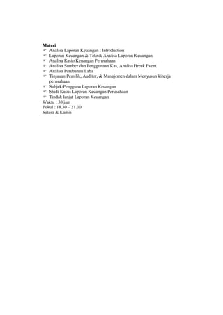 Materi
 Analisa Laporan Keuangan : Introduction
 Laporan Keuangan & Teknik Analisa Laporan Keuangan
 Analisa Rasio Keuangan Perusahaan
 Analisa Sumber dan Penggunaan Kas, Analisa Break Event,
 Analisa Perubahan Laba
 Tinjauan Pemilik, Auditor, & Manajemen dalam Menyusun kinerja
    perusahaan
 Subjek/Pengguna Laporan Keuangan
 Studi Kasus Laporan Keuangan Perusahaan
 Tindak lanjut Laporan Keuangan
Waktu : 30 jam
Pukul : 18.30 – 21.00
Selasa & Kamis
 
