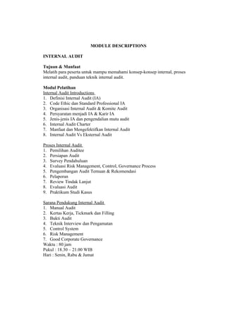 MODULE DESCRIPTIONS

INTERNAL AUDIT

Tujuan & Manfaat
Melatih para peserta untuk mampu memahami konsep-konsep internal, proses
internal audit, panduan teknik internal audit.

Modul Pelatihan
Internal Audit Introductions
1. Definisi Internal Audit (IA)
2. Code Ethic dan Standard Professional IA
3. Organisasi Internal Audit & Komite Audit
4. Persyaratan menjadi IA & Karir IA
5. Jenis-jenis IA dan pengendalian mutu audit
6. Internal Audit Charter
7. Manfaat dan Mengefektifkan Internal Audit
8. Internal Audit Vs Eksternal Audit

Proses Internal Audit
1. Pemilihan Auditee
2. Persiapan Audit
3. Survey Pendahuluan
4. Evaluasi Risk Management, Control, Governance Process
5. Pengembangan Audit Temuan & Rekomendasi
6. Pelaporan
7. Review Tindak Lanjut
8. Evaluasi Audit
9. Praktikum Studi Kasus

Sarana Pendukung Internal Audit
1. Manual Audit
2. Kertas Kerja, Tickmark dan Filling
3. Bukti Audit
4. Teknik Interview dan Pengamatan
5. Control System
6. Risk Management
7. Good Corporate Governance
Waktu : 80 jam
Pukul : 18.30 – 21.00 WIB
Hari : Senin, Rabu & Jumat
 