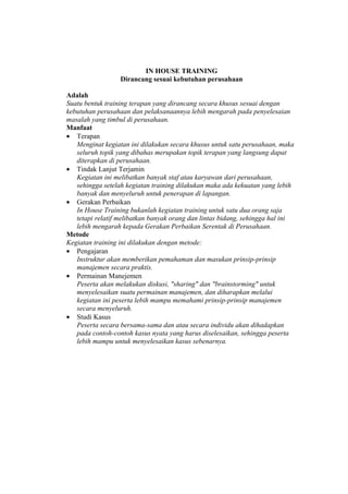 IN HOUSE TRAINING
                  Dirancang sesuai kebutuhan perusahaan

Adalah
Suatu bentuk training terapan yang dirancang secara khusus sesuai dengan
kebutuhan perusahaan dan pelaksanaannya lebih mengarah pada penyelesaian
masalah yang timbul di perusahaan.
Manfaat
• Terapan
   Menginat kegiatan ini dilakukan secara khusus untuk satu perusahaan, maka
   seluruh topik yang dibahas merupakan topik terapan yang langsung dapat
   diterapkan di perusahaan.
• Tindak Lanjut Terjamin
   Kegiatan ini melibatkan banyak staf atau karyawan dari perusahaan,
   sehingga setelah kegiatan training dilakukan maka ada kekuatan yang lebih
   banyak dan menyeluruh untuk penerapan di lapangan.
• Gerakan Perbaikan
   In House Training bukanlah kegiatan training untuk satu dua orang saja
   tetapi relatif melibatkan banyak orang dan lintas bidang, sehingga hal ini
   lebih mengarah kepada Gerakan Perbaikan Serentak di Perusahaan.
Metode
Kegiatan training ini dilakukan dengan metode:
• Pengajaran
   Instruktur akan memberikan pemahaman dan masukan prinsip-prinsip
   manajemen secara praktis.
• Permainan Manejemen
   Peserta akan melakukan diskusi, "sharing" dan "brainstorming" untuk
   menyelesaikan suatu permainan manajemen, dan diharapkan melalui
   kegiatan ini peserta lebih mampu memahami prinsip-prinsip manajemen
   secara menyeluruh.
• Studi Kasus
   Peserta secara bersama-sama dan atau secara individu akan dihadapkan
   pada contoh-contoh kasus nyata yang harus diselesaikan, sehingga peserta
   lebih mampu untuk menyelesaikan kasus sebenarnya.
 
