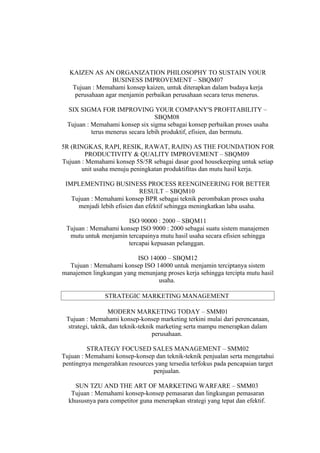 KAIZEN AS AN ORGANIZATION PHILOSOPHY TO SUSTAIN YOUR
                 BUSINESS IMPROVEMENT – SBQM07
   Tujuan : Memahami konsep kaizen, untuk diterapkan dalam budaya kerja
    perusahaan agar menjamin perbaikan perusahaan secara terus menerus.

  SIX SIGMA FOR IMPROVING YOUR COMPANY'S PROFITABILITY –
                                   SBQM08
  Tujuan : Memahami konsep six sigma sebagai konsep perbaikan proses usaha
           terus menerus secara lebih produktif, efisien, dan bermutu.

5R (RINGKAS, RAPI, RESIK, RAWAT, RAJIN) AS THE FOUNDATION FOR
        PRODUCTIVITY & QUALITY IMPROVEMENT – SBQM09
Tujuan : Memahami konsep 5S/5R sebagai dasar good housekeeping untuk setiap
       unit usaha menuju peningkatan produktifitas dan mutu hasil kerja.

 IMPLEMENTING BUSINESS PROCESS REENGINEERING FOR BETTER
                             RESULT – SBQM10
   Tujuan : Memahami konsep BPR sebagai teknik perombakan proses usaha
     menjadi lebih efisien dan efektif sehingga meningkatkan laba usaha.

                      ISO 90000 : 2000 – SBQM11
 Tujuan : Memahami konsep ISO 9000 : 2000 sebagai suatu sistem manajemen
  mutu untuk menjamin tercapainya mutu hasil usaha secara efisien sehingga
                      tercapai kepuasan pelanggan.

                          ISO 14000 – SBQM12
  Tujuan : Memahami konsep ISO 14000 untuk menjamin terciptanya sistem
manajemen lingkungan yang menunjang proses kerja sehingga tercipta mutu hasil
                                 usaha.

               STRATEGIC MARKETING MANAGEMENT

                   MODERN MARKETING TODAY – SMM01
 Tujuan : Memahami konsep-konsep marketing terkini mulai dari perencanaan,
  strategi, taktik, dan teknik-teknik marketing serta mampu menerapkan dalam
                                    perusahaan.

         STRATEGY FOCUSED SALES MANAGEMENT – SMM02
Tujuan : Memahami konsep-konsep dan teknik-teknik penjualan serta mengetahui
pentingnya mengerahkan resources yang tersedia terfokus pada pencapaian target
                                penjualan.

    SUN TZU AND THE ART OF MARKETING WARFARE – SMM03
   Tujuan : Memahami konsep-konsep pemasaran dan lingkungan pemasaran
  khususnya para competitor guna menerapkan strategi yang tepat dan efektif.
 