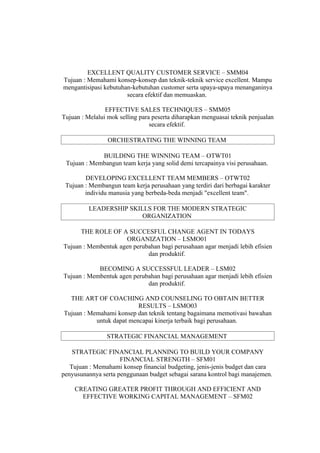 EXCELLENT QUALITY CUSTOMER SERVICE – SMM04
Tujuan : Memahami konsep-konsep dan teknik-teknik service excellent. Mampu
mengantisipasi kebutuhan-kebutuhan customer serta upaya-upaya menanganinya
                       secara efektif dan memuaskan.

                EFFECTIVE SALES TECHNIQUES – SMM05
Tujuan : Melalui mok selling para peserta diharapkan menguasai teknik penjualan
                                 secara efektif.

                 ORCHESTRATING THE WINNING TEAM

             BUILDING THE WINNING TEAM – OTWT01
 Tujuan : Membangun team kerja yang solid demi tercapainya visi perusahaan.

        DEVELOPING EXCELLENT TEAM MEMBERS – OTWT02
 Tujuan : Membangun team kerja perusahaan yang terdiri dari berbagai karakter
        individu manusia yang berbeda-beda menjadi "excellent team".

          LEADERSHIP SKILLS FOR THE MODERN STRATEGIC
                         ORGANIZATION

      THE ROLE OF A SUCCESFUL CHANGE AGENT IN TODAYS
                     ORGANIZATION – LSMO01
Tujuan : Membentuk agen perubahan bagi perusahaan agar menjadi lebih efisien
                             dan produktif.

            BECOMING A SUCCESSFUL LEADER – LSM02
Tujuan : Membentuk agen perubahan bagi perusahaan agar menjadi lebih efisien
                             dan produktif.

  THE ART OF COACHING AND COUNSELING TO OBTAIN BETTER
                          RESULTS – LSMO03
Tujuan : Memahami konsep dan teknik tentang bagaimana memotivasi bawahan
           untuk dapat mencapai kinerja terbaik bagi perusahaan.

                STRATEGIC FINANCIAL MANAGEMENT

    STRATEGIC FINANCIAL PLANNING TO BUILD YOUR COMPANY
                     FINANCIAL STRENGTH – SFM01
   Tujuan : Memahami konsep financial budgeting, jenis-jenis budget dan cara
penyusunannya serta penggunaan budget sebagai sarana kontrol bagi manajemen.

    CREATING GREATER PROFIT THROUGH AND EFFICIENT AND
      EFFECTIVE WORKING CAPITAL MANAGEMENT – SFM02
 
