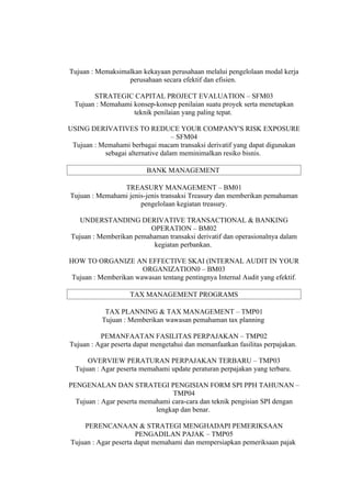 Tujuan : Memaksimalkan kekayaan perusahaan melalui pengelolaan modal kerja
                  perusahaan secara efektif dan efisien.

        STRATEGIC CAPITAL PROJECT EVALUATION – SFM03
  Tujuan : Memahami konsep-konsep penilaian suatu proyek serta menetapkan
                    teknik penilaian yang paling tepat.

USING DERIVATIVES TO REDUCE YOUR COMPANY'S RISK EXPOSURE
                                   – SFM04
 Tujuan : Memahami berbagai macam transaksi derivatif yang dapat digunakan
           sebagai alternative dalam meminimalkan resiko bisnis.

                          BANK MANAGEMENT

                TREASURY MANAGEMENT – BM01
Tujuan : Memahami jenis-jenis transaksi Treasury dan memberikan pemahaman
                      pengelolaan kegiatan treasury.

   UNDERSTANDING DERIVATIVE TRANSACTIONAL & BANKING
                        OPERATION – BM02
Tujuan : Memberikan pemahaman transaksi derivatif dan operasionalnya dalam
                         kegiatan perbankan.

HOW TO ORGANIZE AN EFFECTIVE SKAI (INTERNAL AUDIT IN YOUR
                       ORGANIZATION0 – BM03
 Tujuan : Memberikan wawasan tentang pentingnya Internal Audit yang efektif.

                    TAX MANAGEMENT PROGRAMS

           TAX PLANNING & TAX MANAGEMENT – TMP01
          Tujuan : Memberikan wawasan pemahaman tax planning

          PEMANFAATAN FASILITAS PERPAJAKAN – TMP02
Tujuan : Agar peserta dapat mengetahui dan memanfaatkan fasilitas perpajakan.

      OVERVIEW PERATURAN PERPAJAKAN TERBARU – TMP03
  Tujuan : Agar peserta memahami update peraturan perpajakan yang terbaru.

PENGENALAN DAN STRATEGI PENGISIAN FORM SPI PPH TAHUNAN –
                                 TMP04
  Tujuan : Agar peserta memahami cara-cara dan teknik pengisian SPI dengan
                            lengkap dan benar.

    PERENCANAAN & STRATEGI MENGHADAPI PEMERIKSAAN
                      PENGADILAN PAJAK – TMP05
Tujuan : Agar peserta dapat memahami dan mempersiapkan pemeriksaan pajak
 