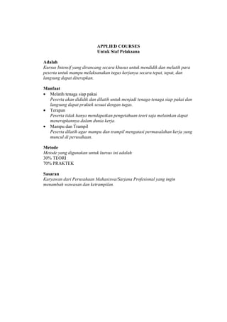 APPLIED COURSES
                           Untuk Staf Pelaksana

Adalah
Kursus Intensif yang dirancang secara khusus untuk mendidik dan melatih para
peserta untuk mampu melaksanakan tugas kerjanya secara tepat, tepat, dan
langsung dapat diterapkan.

Manfaat
• Melatih tenaga siap pakai
  Peserta akan dididik dan dilatih untuk menjadi tenaga-tenaga siap pakai dan
  langsung dapat praktek sesuai dengan tugas.
• Terapan
  Peserta tidak hanya mendapatkan pengetahuan teori saja melainkan dapat
  menerapkannya dalam dunia kerja.
• Mampu dan Trampil
  Peserta dilatih agar mampu dan trampil mengatasi permasalahan kerja yang
  muncul di perusahaan.

Metode
Metode yang digunakan untuk kursus ini adalah
30% TEORI
70% PRAKTEK

Sasaran
Karyawan dari Perusahaan Mahasiswa/Sarjana Profesional yang ingin
menambah wawasan dan ketrampilan.
 