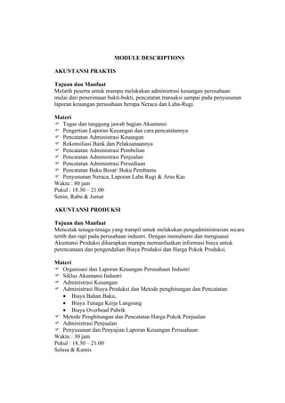 MODULE DESCRIPTIONS

AKUNTANSI PRAKTIS

Tujuan dan Manfaat
Melatih peserta untuk mampu melakukan administrasi keuangan perusahaan
mulai dari penerimaan bukti-bukti, pencatatan transaksi sampai pada penyusunan
laporan keuangan perusahaan berupa Neraca dan Laba-Rugi.

Materi
 Tugas dan tanggung jawab bagian Akuntansi
 Pengertian Laporan Keuangan dan cara pencatatannya
 Pencatatan Administrasi Keuangan
 Rekonsiliasi Bank dan Pelaksanaannya
 Pencatatan Administrasi Pembelian
 Pencatatan Administrasi Penjualan
 Pencatatan Administrasi Persediaan
 Pencatatan Buku Besar/ Buku Pembantu
 Penyusunan Neraca, Laporan Laba Rugi & Arus Kas
Waktu : 80 jam
Pukul : 18.30 – 21.00
Senin, Rabu & Jumat

AKUNTANSI PRODUKSI

Tujuan dan Manfaat
Mencetak tenaga-tenaga yang trampil untuk melakukan pengadministrasian secara
tertib dan rapi pada perusahaan industri. Dengan memahami dan menguasai
Akuntansi Produksi diharapkan mampu memanfaatkan informasi biaya untuk
perencanaan dan pengendalian Biaya Produksi dan Harga Pokok Produksi.

Materi
 Organisasi dan Laporan Keuangan Perusahaan Industri
 Siklus Akuntansi Industri
 Administrasi Keuangan
 Administrasi Biaya Produksi dan Metode penghitungan dan Pencatatan:
    • Biaya Bahan Baku,
    • Biaya Tenaga Kerja Langsung
    • Biaya Overhead Pabrik
 Metode Penghitungan dan Pencatatan Harga Pokok Penjualan
 Administrasi Penjualan
 Penyusunan dan Penyajian Laporan Keuangan Perusahaan
Waktu : 30 jam
Pukul : 18.30 – 21.00
Selasa & Kamis
 