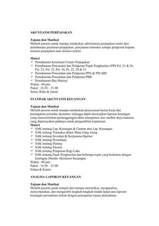 AKUNTANSI PERPAJAKAN

Tujuan dan Manfaat
Melatih peserta untuk mampu melakukan administrasi perpajakan mulai dari
pemahaman peraturan perpajakan, pencatatan transaksi sampai pelaporan kepada
instansi perpajakan atau instansi terkait.

Materi
 Pemahaman Ketentuan Umum Perpajakan
 Pemahaman-Pencatatan dan Pelaporan Pajak Penghasilan (PPh Psl. 21 & 26,
   Psl. 23, Psl. 22, Psl. 24, Ps. 25, 29 & 31.
 Pemahaman-Pencatatan dan Pelaporan PPN & PPn BM
 Pemahaman-Pencatatan dan Pelaporan PBB
 Pemahaman Bea Materai
Waktu : 80 jam
Pukul : 18.30 – 21.00
Senin, Rabu & Jumat

STANDAR AKUNTANSI KEUANGAN

Tujuan dan Manfaat
Melatih peserta untuk mampu melakukan penyusunan kertas kerja dan
penanganan prosedur akuntansi sehingga dapat menyajikan laporan keuangan
yang mencerminkan pertanggungjawaban manajemen atas sumber daya manusia
yang dipercayakan padanya untuk pengambilan keputusan.
Materi
 SAK tentang Lap. Keuangan & Catatan atas Lap. Keuangan
 SAK tentang Transaksi dalam Mata Uang Asing
 SAK tentang Investasi & Kerjasama Operasi
 SAK tentang Persediaan
 SAK tentang Hutang
 SAK tentang Ekuitas
 SAK tentang Pelaporan Rugi Laba
 SAK tentang Pajak Penghasilan dan beberapa topik yang berkaitan dengan
    ketetapan Standar Akuntansi Keuangan
Waktu : 80 jam
Pukul : 18.30 – 21.00
Selasa & Kamis

ANALISA LAPORAN KEUANGAN

Tujuan dan Manfaat
Melatih peserta untuk trampil dan mampu memeriksa, menganalisa,
menyimpulkan, dan mengambil langkah-langkah tindak lanjut atas laporan
keuangan perusahaan terkait dengan pencapaian tujuan perusahaan.
 