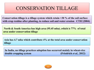 CONSERVATION TILLAGE
Conservation tillage is a tillage system which retain >30 % of the soil surface
with crop residue after planting, to reduce soil and water erosion CTIC(2004)
North & South America has high area (95.45 mha) ,which is 77% of total
area under conservation tillage
Asia has 4.7 mha which contribute 4% at the total area under conservation
tillage
In India, no tillage practices adoption has occurred mainly in wheat-rice
double cropping system (Friedrich et al., 2012)
11
 
