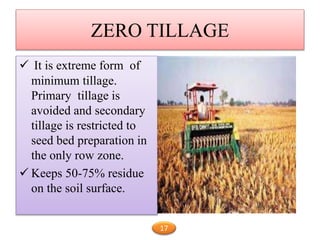 ZERO TILLAGE
 It is extreme form of
minimum tillage.
Primary tillage is
avoided and secondary
tillage is restricted to
seed bed preparation in
the only row zone.
 Keeps 50-75% residue
on the soil surface.
17
 
