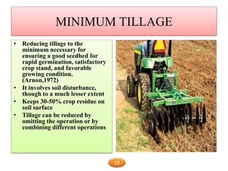 MINIMUM TILLAGE
• Reducing tillage to the
minimum necessary for
ensuring a good seedbed for
rapid germination, satisfactory
crop stand, and favorable
growing condition.
(Arnon,1972)
• It involves soil disturbance,
though to a much lesser extent
• Keeps 30-50% crop residue on
soil surface
• Tillage can be reduced by
omitting the operation or by
combining different operations
19
 
