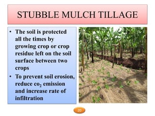 STUBBLE MULCH TILLAGE
• The soil is protected
all the times by
growing crop or crop
residue left on the soil
surface between two
crops
• To prevent soil erosion,
reduce co2 emission
and increase rate of
infiltration
20
 