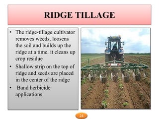 RIDGE TILLAGE
• The ridge-tillage cultivator
removes weeds, loosens
the soil and builds up the
ridge at a time. it cleans up
crop residue
• Shallow strip on the top of
ridge and seeds are placed
in the center of the ridge
• Band herbicide
applications
24
 
